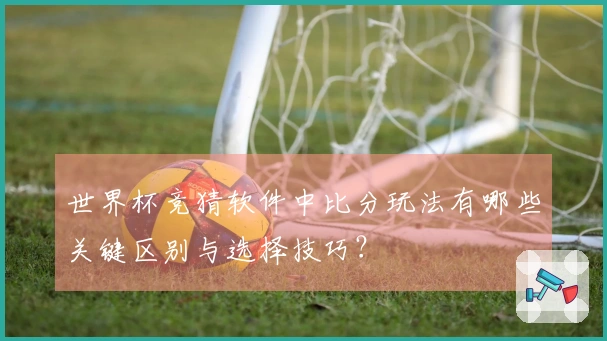 世界杯竞猜软件中比分玩法有哪些关键区别与选择技巧？