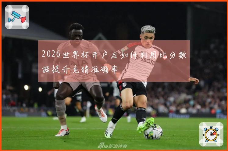 2026世界杯开户后如何利用比分数据提升竞猜准确率